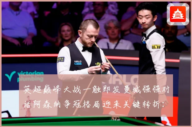 英超巅峰大战一触即发曼城强强对话阿森纳争冠格局迎来关键转折：最新赛事动态与深度分析