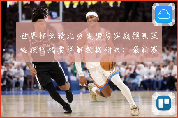 世界杯竞猜比分走势与实战预测策略技巧精要详解数据研判：最新赛事动态与深度分析