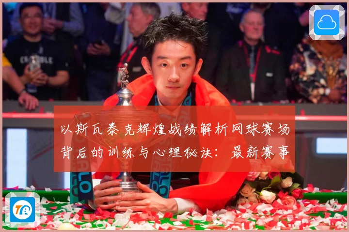 以斯瓦泰克辉煌战绩解析网球赛场背后的训练与心理秘诀：最新赛事动态与深度分析