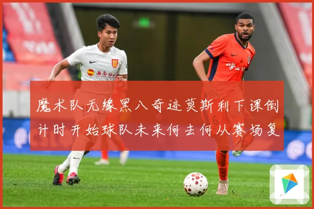 魔术队无缘黑八奇迹莫斯利下课倒计时开始球队未来何去何从赛场复盘：最新赛事动态与深度分析