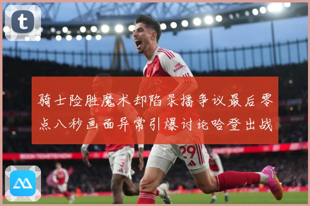 骑士险胜魔术却陷录播争议最后零点八秒画面异常引爆讨论哈登出战专题观察：最新赛事动态与深度分析