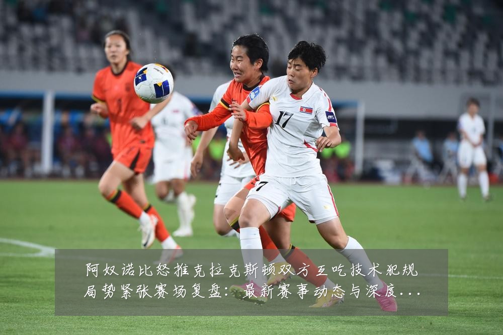 阿奴诺比怒推克拉克斯顿双方互吃技术犯规局势紧张赛场复盘:最新赛事动态与深度分析