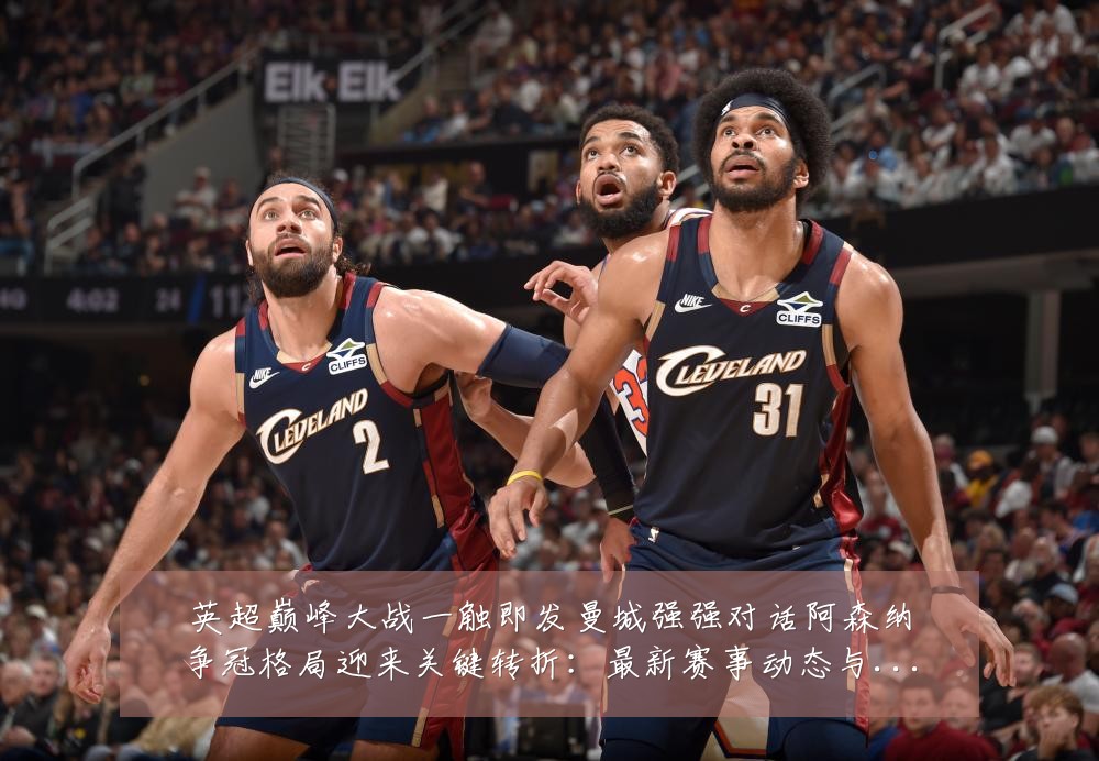英超巅峰大战一触即发曼城强强对话阿森纳争冠格局迎来关键转折:最新赛事动态与深度分析